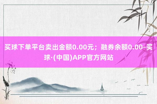 买球下单平台卖出金额0.00元；融券余额0.00-买球·(中国)APP官方网站