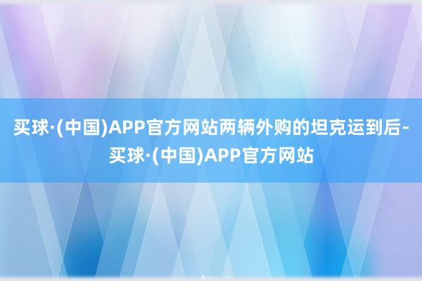 买球·(中国)APP官方网站两辆外购的坦克运到后-买球·(中国)APP官方网站