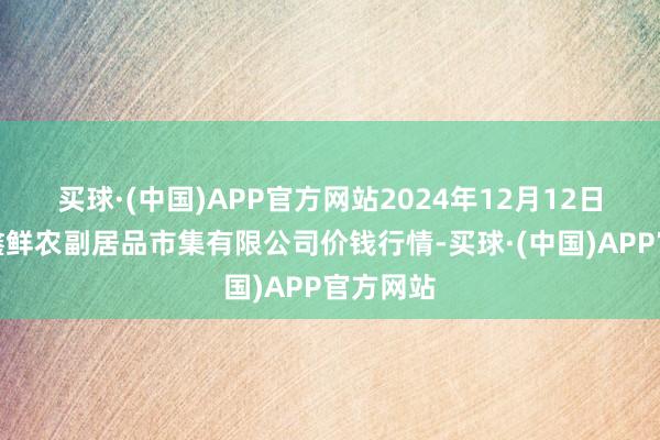 买球·(中国)APP官方网站2024年12月12日吴忠市鑫鲜农副居品市集有限公司价钱行情-买球·(中国)APP官方网站