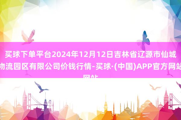 买球下单平台2024年12月12日吉林省辽源市仙城物流园区有限公司价钱行情-买球·(中国)APP官方网站