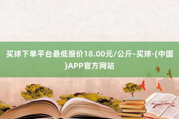 买球下单平台最低报价18.00元/公斤-买球·(中国)APP官方网站