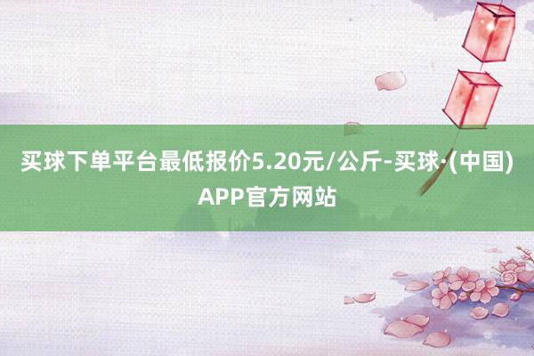 买球下单平台最低报价5.20元/公斤-买球·(中国)APP官方网站