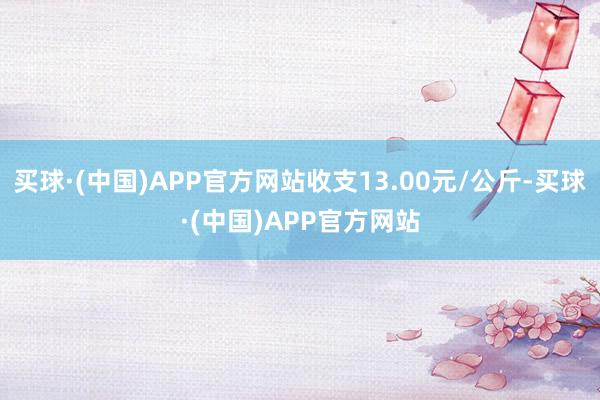 买球·(中国)APP官方网站收支13.00元/公斤-买球·(中国)APP官方网站