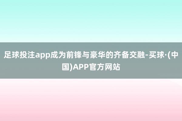 足球投注app成为前锋与豪华的齐备交融-买球·(中国)APP官方网站