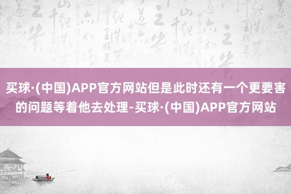 买球·(中国)APP官方网站但是此时还有一个更要害的问题等着他去处理-买球·(中国)APP官方网站