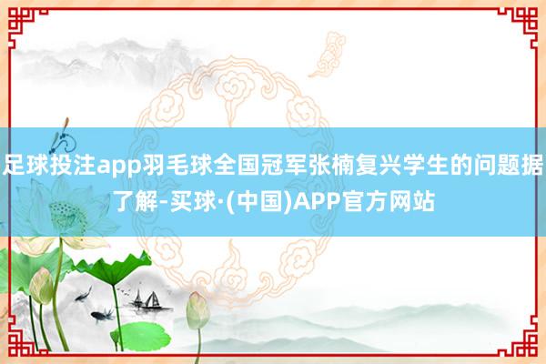 足球投注app羽毛球全国冠军张楠复兴学生的问题据了解-买球·(中国)APP官方网站