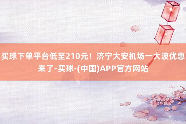 买球下单平台低至210元！济宁大安机场一大波优惠来了-买球·(中国)APP官方网站