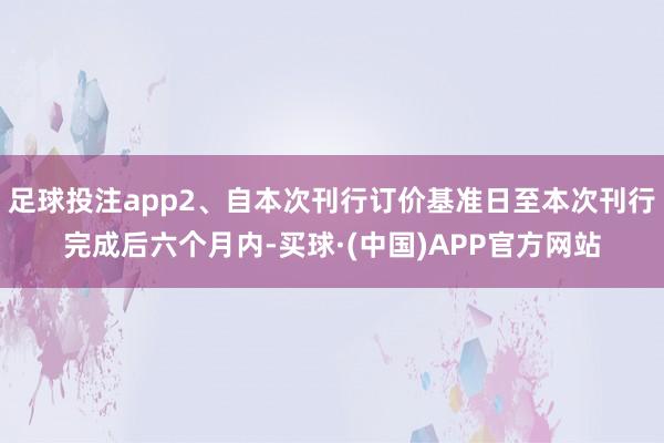 足球投注app2、自本次刊行订价基准日至本次刊行完成后六个月内-买球·(中国)APP官方网站