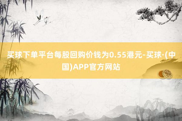 买球下单平台每股回购价钱为0.55港元-买球·(中国)APP官方网站