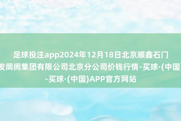 足球投注app2024年12月18日北京顺鑫石门海外农产物批发阛阓集团有限公司北京分公司价钱行情-买球·(中国)APP官方网站