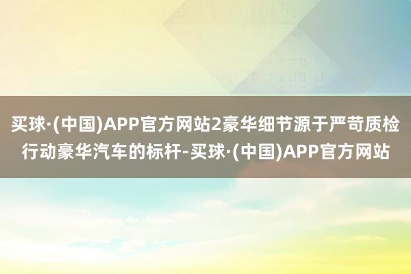 买球·(中国)APP官方网站2豪华细节源于严苛质检行动豪华汽车的标杆-买球·(中国)APP官方网站