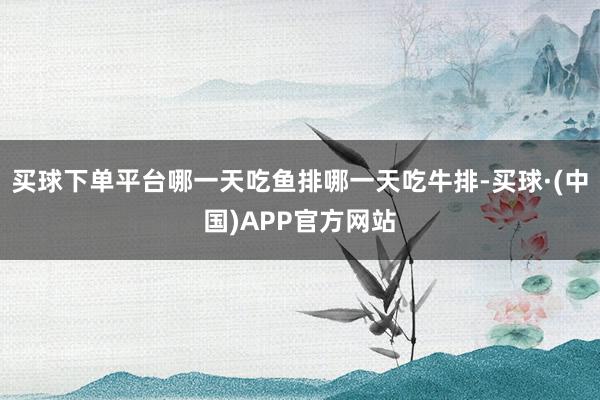 买球下单平台哪一天吃鱼排哪一天吃牛排-买球·(中国)APP官方网站