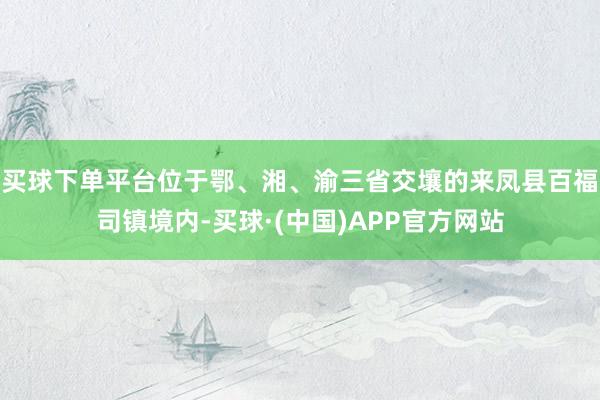 买球下单平台位于鄂、湘、渝三省交壤的来凤县百福司镇境内-买球·(中国)APP官方网站