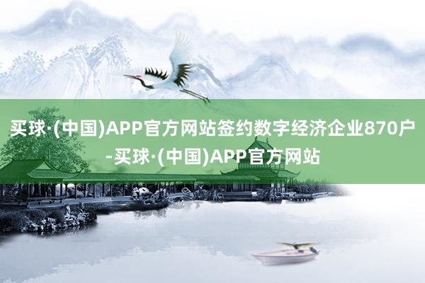 买球·(中国)APP官方网站签约数字经济企业870户-买球·(中国)APP官方网站