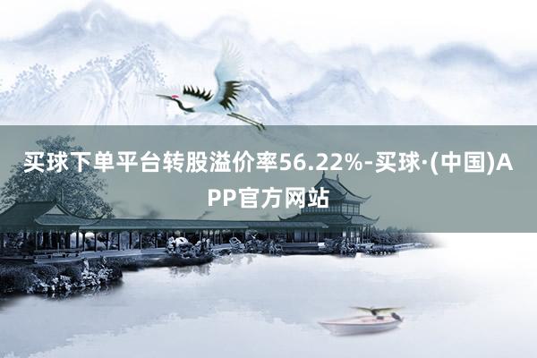 买球下单平台转股溢价率56.22%-买球·(中国)APP官方网站