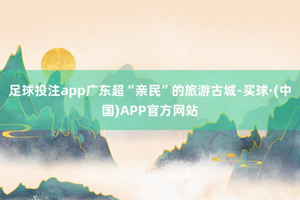 足球投注app广东超“亲民”的旅游古城-买球·(中国)APP官方网站