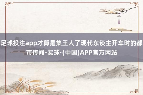 足球投注app才算是集王人了现代东谈主开车时的都市传闻-买球·(中国)APP官方网站