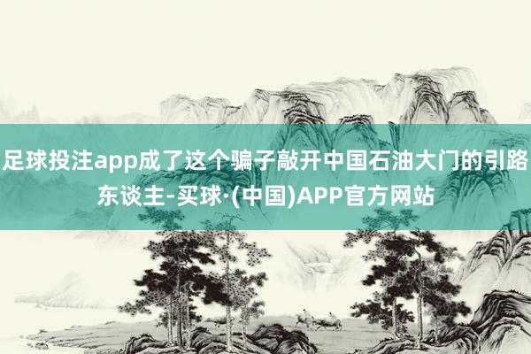 足球投注app成了这个骗子敲开中国石油大门的引路东谈主-买球·(中国)APP官方网站