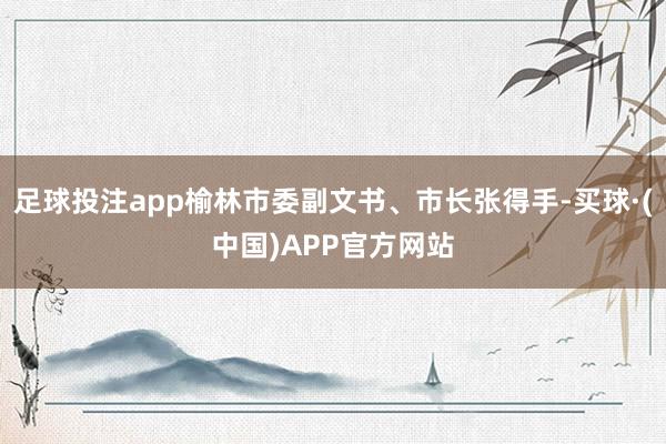 足球投注app榆林市委副文书、市长张得手-买球·(中国)APP官方网站