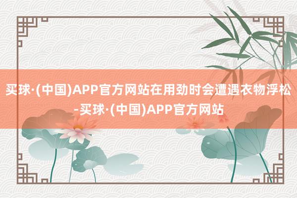 买球·(中国)APP官方网站在用劲时会遭遇衣物浮松-买球·(中国)APP官方网站