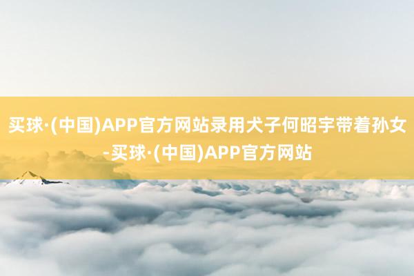 买球·(中国)APP官方网站录用犬子何昭宇带着孙女-买球·(中国)APP官方网站