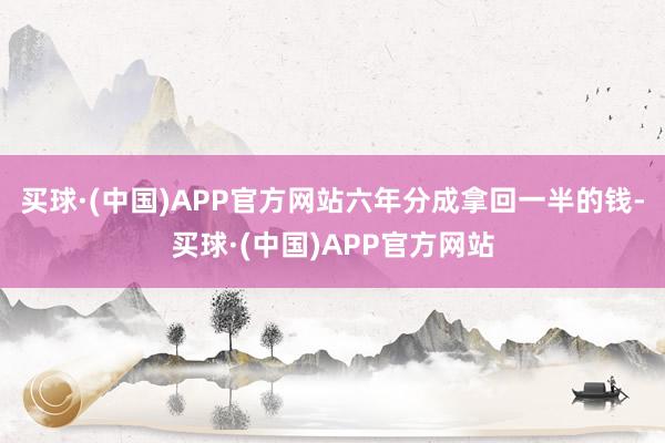 买球·(中国)APP官方网站六年分成拿回一半的钱-买球·(中国)APP官方网站