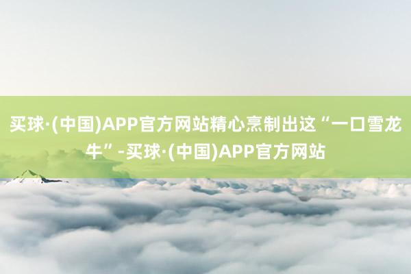 买球·(中国)APP官方网站精心烹制出这“一口雪龙牛”-买球·(中国)APP官方网站