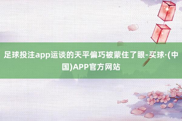 足球投注app运谈的天平偏巧被蒙住了眼-买球·(中国)APP官方网站