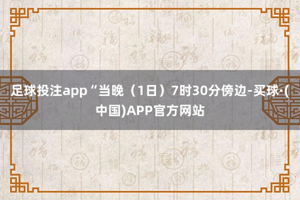 足球投注app“当晚（1日）7时30分傍边-买球·(中国)APP官方网站