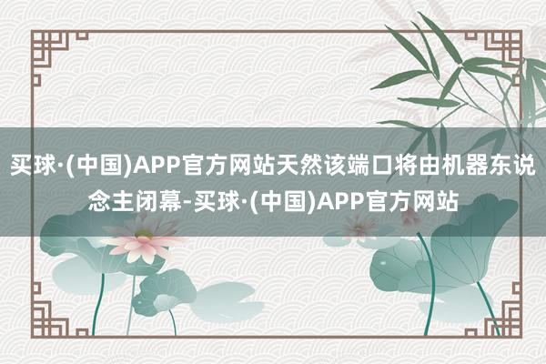 买球·(中国)APP官方网站天然该端口将由机器东说念主闭幕-买球·(中国)APP官方网站