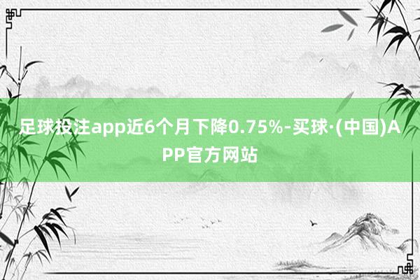 足球投注app近6个月下降0.75%-买球·(中国)APP官方网站