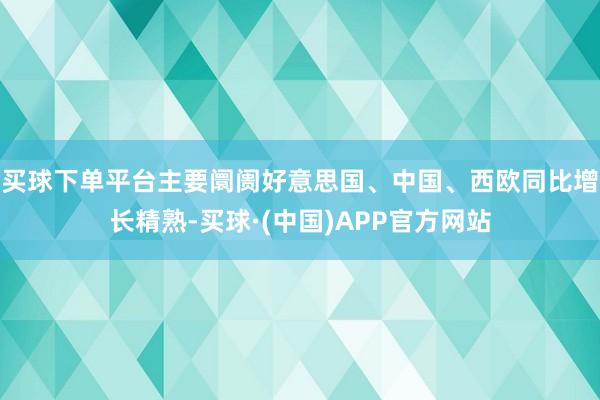 买球下单平台主要阛阓好意思国、中国、西欧同比增长精熟-买球·(中国)APP官方网站