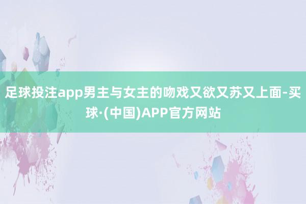 足球投注app男主与女主的吻戏又欲又苏又上面-买球·(中国)APP官方网站