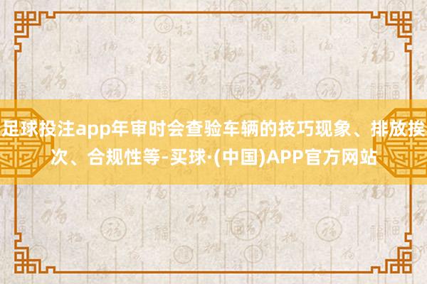 足球投注app年审时会查验车辆的技巧现象、排放挨次、合规性等-买球·(中国)APP官方网站