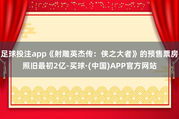 足球投注app《射雕英杰传：侠之大者》的预售票房照旧最初2亿-买球·(中国)APP官方网站