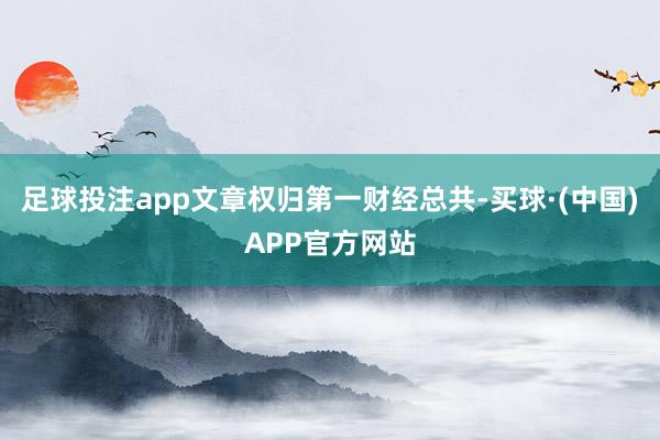 足球投注app文章权归第一财经总共-买球·(中国)APP官方网站