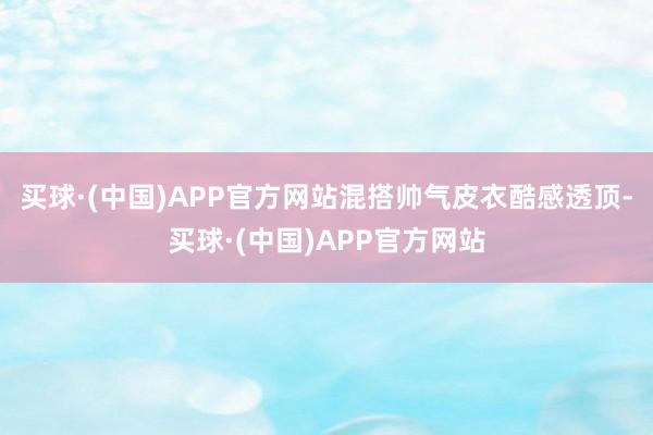 买球·(中国)APP官方网站混搭帅气皮衣酷感透顶-买球·(中国)APP官方网站