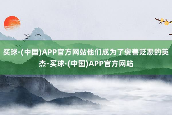 买球·(中国)APP官方网站他们成为了褒善贬恶的英杰-买球·(中国)APP官方网站