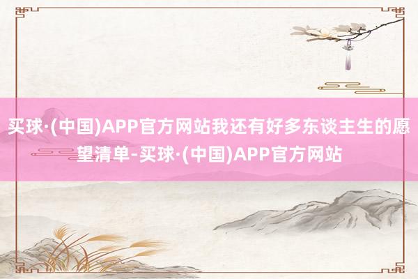 买球·(中国)APP官方网站我还有好多东谈主生的愿望清单-买球·(中国)APP官方网站