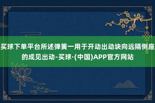 买球下单平台所述弹簧一用于开动出动块向远隔侧座的成见出动-买球·(中国)APP官方网站