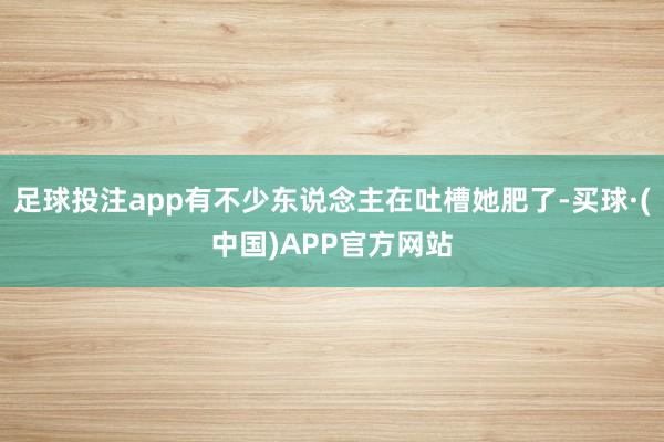 足球投注app有不少东说念主在吐槽她肥了-买球·(中国)APP官方网站