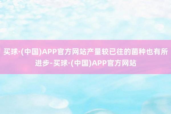 买球·(中国)APP官方网站产量较已往的菌种也有所进步-买球·(中国)APP官方网站