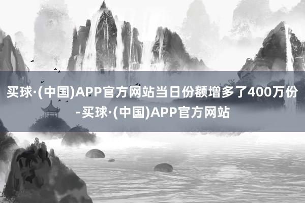 买球·(中国)APP官方网站当日份额增多了400万份-买球·(中国)APP官方网站