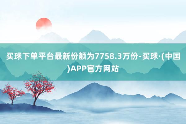 买球下单平台最新份额为7758.3万份-买球·(中国)APP官方网站