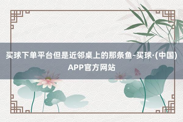 买球下单平台但是近邻桌上的那条鱼-买球·(中国)APP官方网站