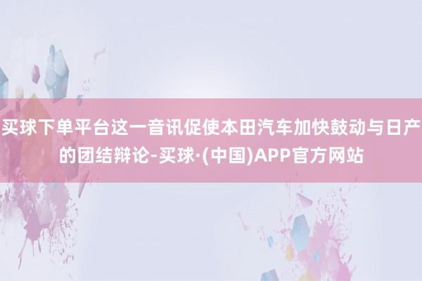 买球下单平台这一音讯促使本田汽车加快鼓动与日产的团结辩论-买球·(中国)APP官方网站