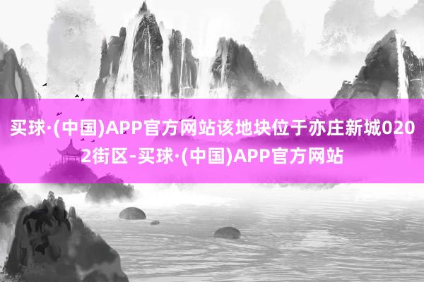 买球·(中国)APP官方网站该地块位于亦庄新城0202街区-买球·(中国)APP官方网站