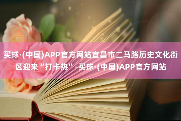 买球·(中国)APP官方网站宜昌市二马路历史文化街区迎来“打卡热”-买球·(中国)APP官方网站