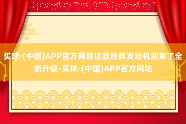 买球·(中国)APP官方网站这款经典发动机迎来了全新升级-买球·(中国)APP官方网站