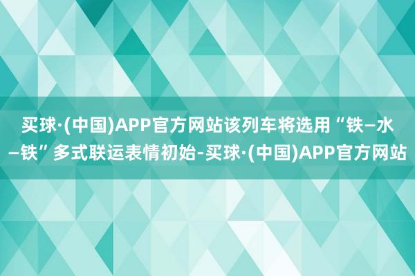 买球·(中国)APP官方网站　　该列车将选用“铁—水—铁”多式联运表情初始-买球·(中国)APP官方网站